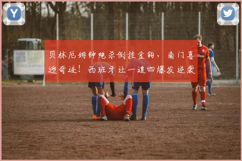 贝林厄姆钟绝杀倒挂金钩，南门喜迎奇迹！西班牙让一追四爆发逆袭