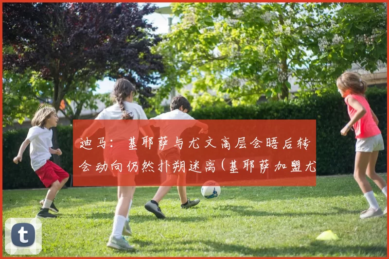 迪马：基耶萨与尤文高层会晤后转会动向仍然扑朔迷离(基耶萨加盟尤文)