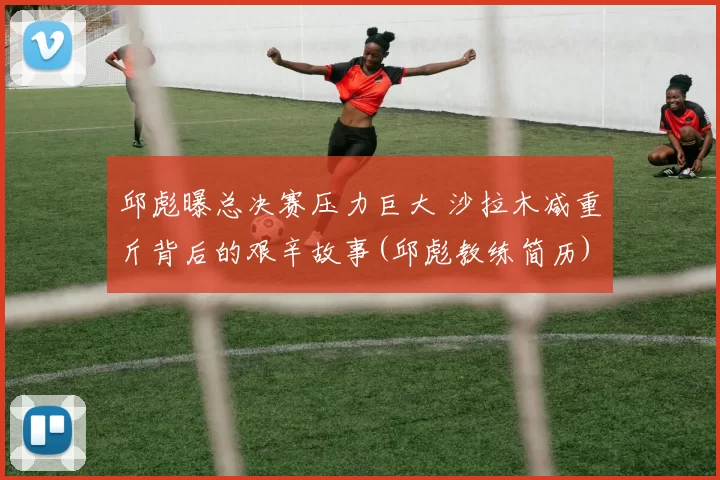 邱彪曝总决赛压力巨大 沙拉木减重斤背后的艰辛故事(邱彪教练简历)